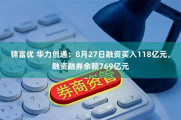 锦富优 华力创通：8月27日融资买入118亿元，融资融券余额769亿元