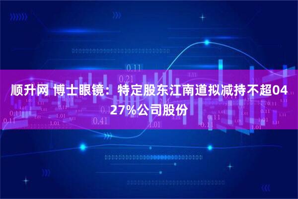 顺升网 博士眼镜：特定股东江南道拟减持不超0427%公司股份