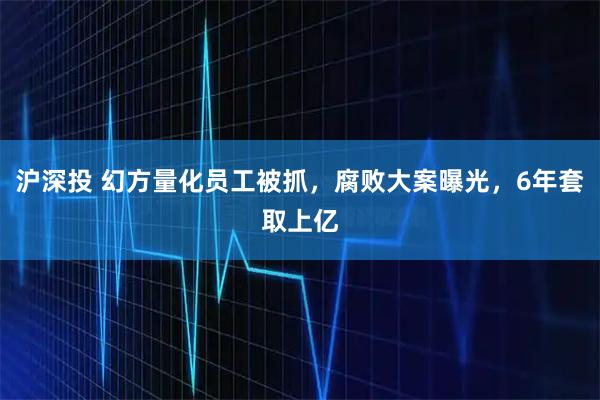 沪深投 幻方量化员工被抓，腐败大案曝光，6年套取上亿