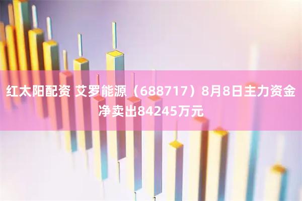 红太阳配资 艾罗能源（688717）8月8日主力资金净卖出84245万元
