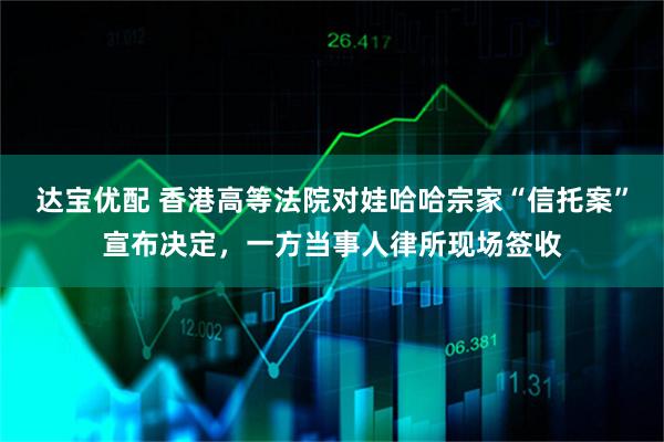 达宝优配 香港高等法院对娃哈哈宗家“信托案”宣布决定，一方当事人律所现场签收