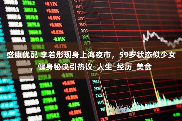 盛康优配 李若彤现身上海夜市，59岁状态似少女，健身秘诀引热议_人生_经历_美食