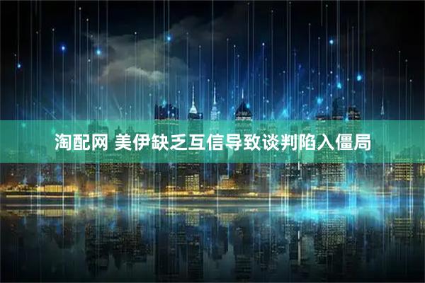 淘配网 美伊缺乏互信导致谈判陷入僵局