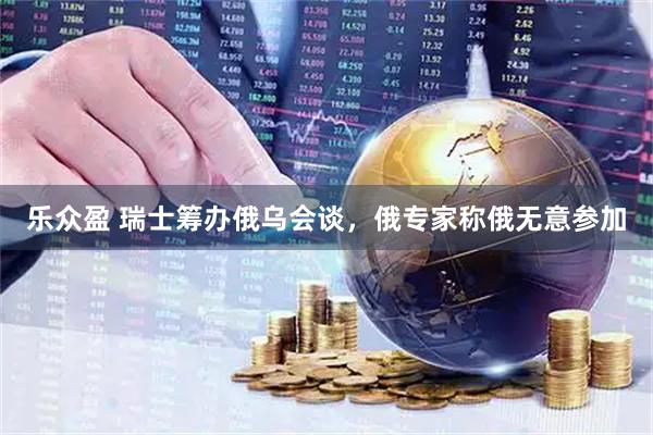 乐众盈 瑞士筹办俄乌会谈，俄专家称俄无意参加
