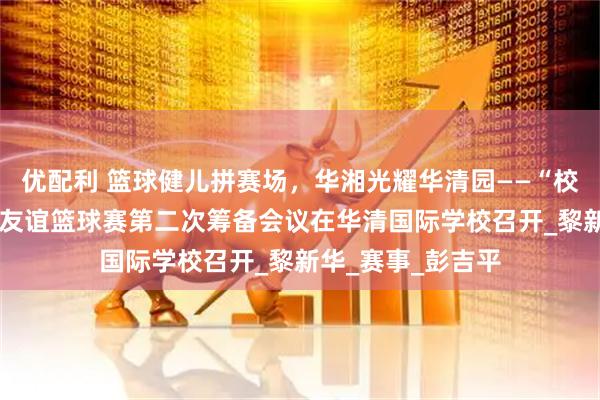 优配利 篮球健儿拼赛场，华湘光耀华清园——“校企·华湘杯”柬中友谊篮球赛第二次筹备会议在华清国际学校召开_黎新华_赛事_彭吉平