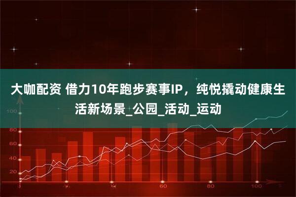 大咖配资 借力10年跑步赛事IP，纯悦撬动健康生活新场景_公园_活动_运动