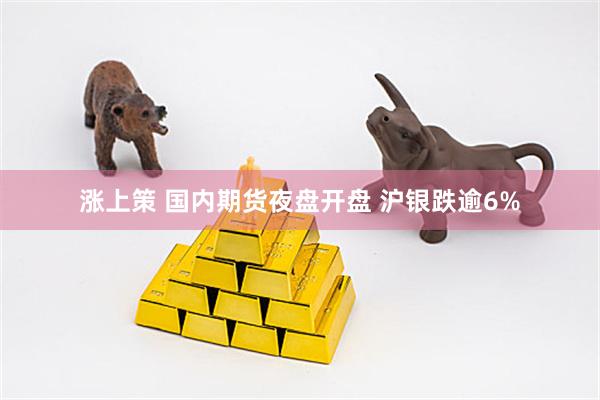 涨上策 国内期货夜盘开盘 沪银跌逾6%
