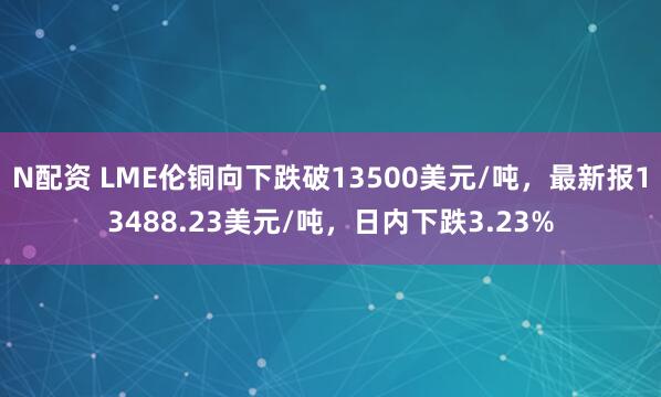 N配资 LME伦铜向下跌破13500美元/吨，最新报13488.23美元/吨，日内下跌3.23%
