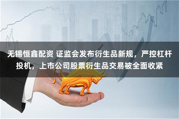 无锡恒鑫配资 证监会发布衍生品新规,严控杠杆投机,上市公司股票衍生品交易被全面收紧