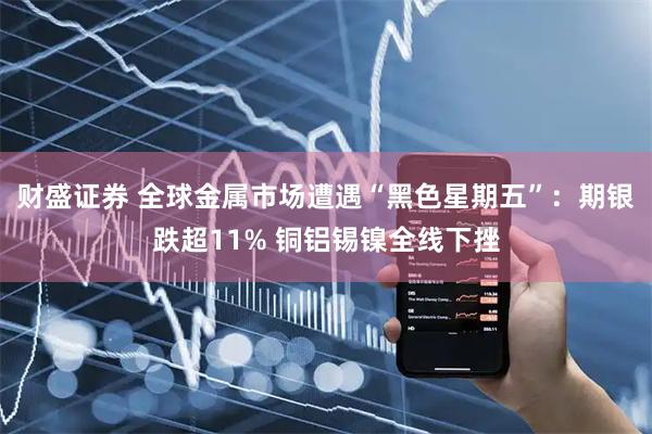 财盛证券 全球金属市场遭遇“黑色星期五”:期银跌超11% 铜铝锡镍全线下挫