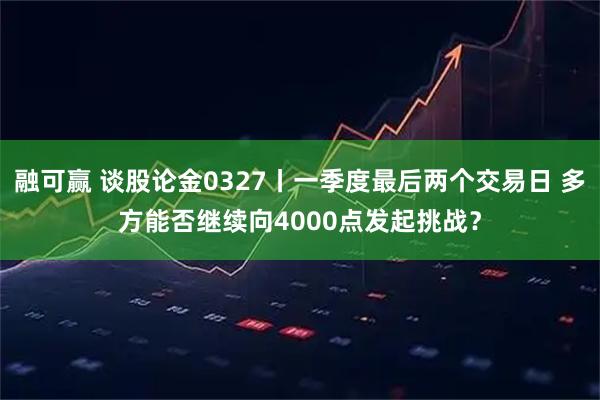 融可赢 谈股论金0327丨一季度最后两个交易日 多方能否继续向4000点发起挑战?
