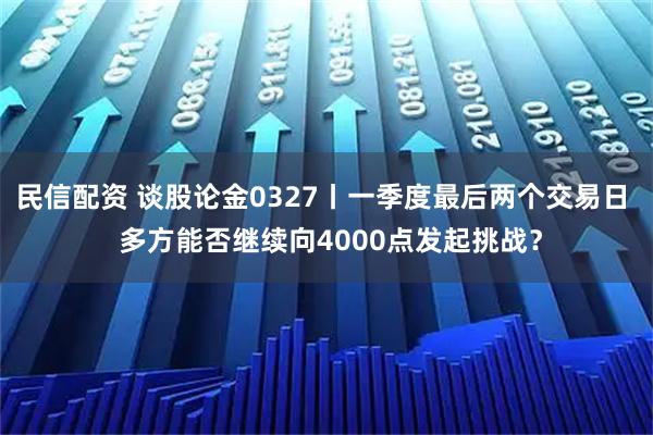 民信配资 谈股论金0327丨一季度最后两个交易日 多方能否继续向4000点发起挑战?