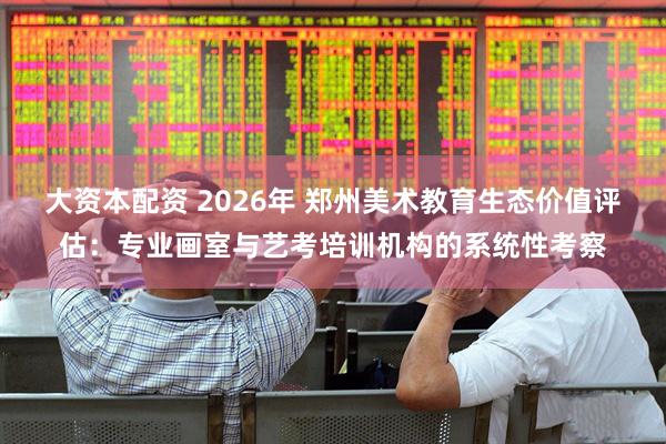 大资本配资 2026年 郑州美术教育生态价值评估:专业画室与艺考培训机构的系统性考察