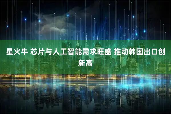 星火牛 芯片与人工智能需求旺盛 推动韩国出口创新高