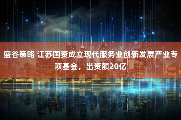 盛谷策略 江苏国资成立现代服务业创新发展产业专项基金，出资额20亿