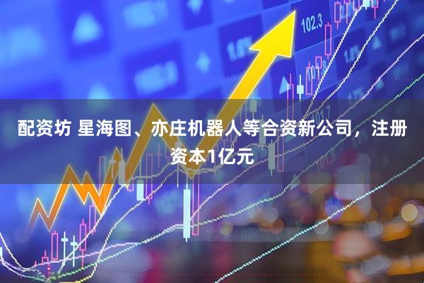 配资坊 星海图、亦庄机器人等合资新公司，注册资本1亿元