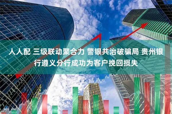 人人配 三级联动聚合力 警银共治破骗局 贵州银行遵义分行成功为客户挽回损失