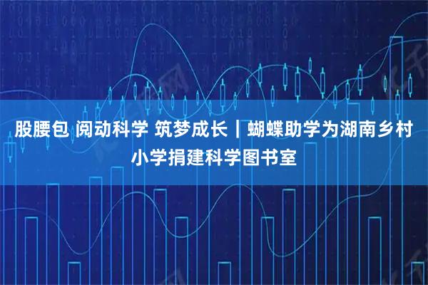 股腰包 阅动科学 筑梦成长|蝴蝶助学为湖南乡村小学捐建科学图书室