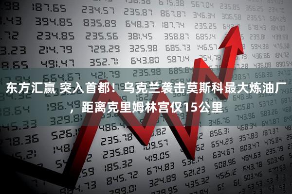 东方汇赢 突入首都!乌克兰袭击莫斯科最大炼油厂,距离克里姆林宫仅15公里