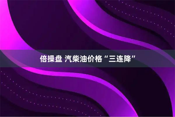 倍操盘 汽柴油价格“三连降”