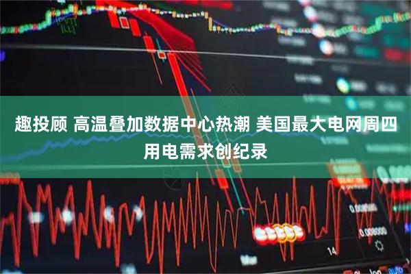 趣投顾 高温叠加数据中心热潮 美国最大电网周四用电需求创纪录